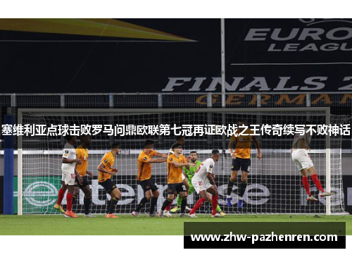塞维利亚点球击败罗马问鼎欧联第七冠再证欧战之王传奇续写不败神话