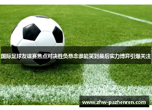 国际足球友谊赛焦点对决胜负悬念谁能笑到最后实力博弈引爆关注